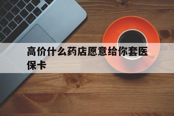 义乌最新的高价什么药店愿意给你套医保卡方法分享(义乌去药店套医保卡人家会给你套?教程)